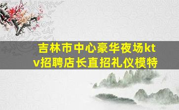 吉林市中心豪华夜场ktv招聘店长直招礼仪模特
